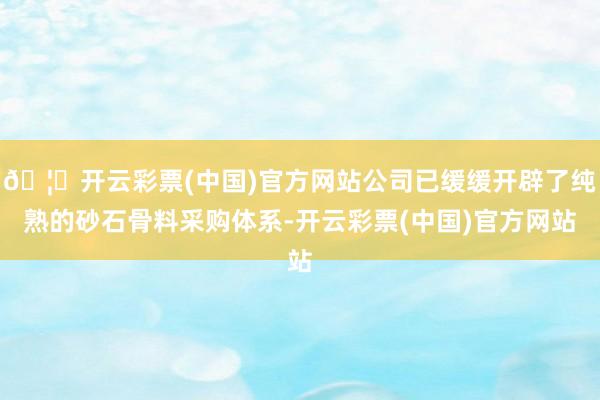 🦄开云彩票(中国)官方网站公司已缓缓开辟了纯熟的砂石骨料采购体系-开云彩票(中国)官方网站