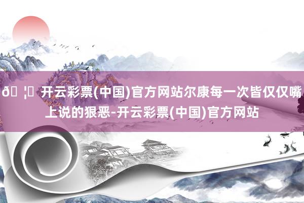 🦄开云彩票(中国)官方网站尔康每一次皆仅仅嘴上说的狠恶-开云彩票(中国)官方网站