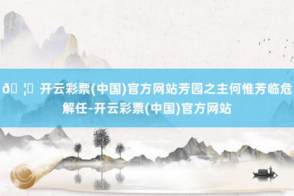 🦄开云彩票(中国)官方网站芳园之主何惟芳临危解任-开云彩票(中国)官方网站