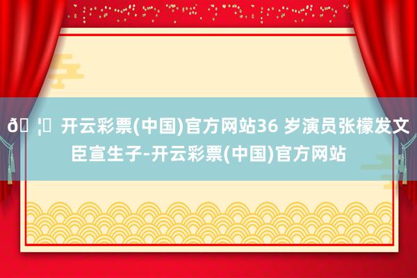 🦄开云彩票(中国)官方网站36 岁演员张檬发文臣宣生子-开云彩票(中国)官方网站