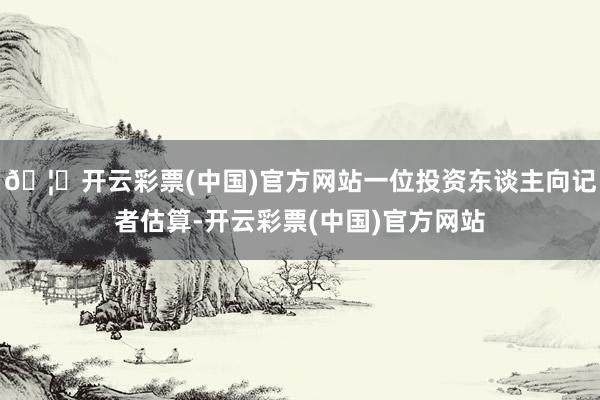 🦄开云彩票(中国)官方网站一位投资东谈主向记者估算-开云彩票(中国)官方网站