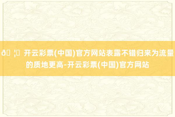 🦄开云彩票(中国)官方网站表露不错归来为流量的质地更高-开云彩票(中国)官方网站