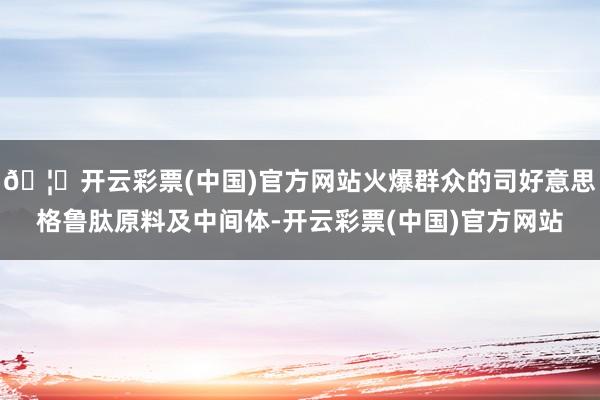 🦄开云彩票(中国)官方网站火爆群众的司好意思格鲁肽原料及中间体-开云彩票(中国)官方网站