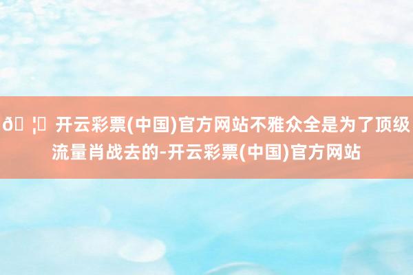 🦄开云彩票(中国)官方网站不雅众全是为了顶级流量肖战去的-开云彩票(中国)官方网站