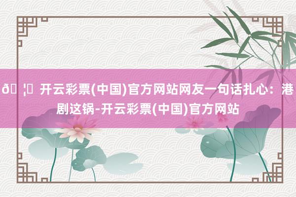 🦄开云彩票(中国)官方网站网友一句话扎心：港剧这锅-开云彩票(中国)官方网站