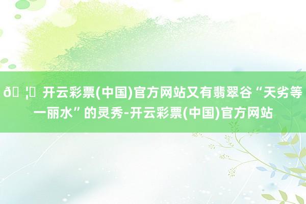🦄开云彩票(中国)官方网站又有翡翠谷“天劣等一丽水”的灵秀-开云彩票(中国)官方网站