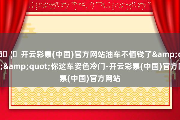 🦄开云彩票(中国)官方网站油车不值钱了&quot;&quot;你这车姿色冷门-开云彩票(中国)官方网站