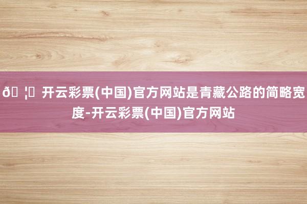 🦄开云彩票(中国)官方网站是青藏公路的简略宽度-开云彩票(中国)官方网站