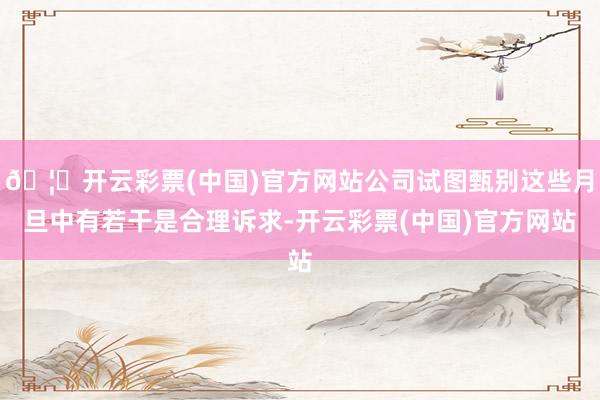 🦄开云彩票(中国)官方网站公司试图甄别这些月旦中有若干是合理诉求-开云彩票(中国)官方网站