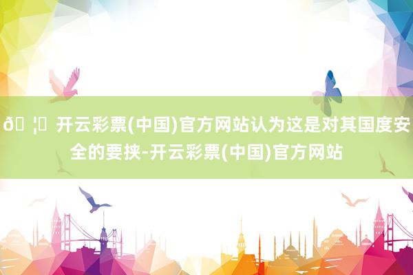 🦄开云彩票(中国)官方网站认为这是对其国度安全的要挟-开云彩票(中国)官方网站