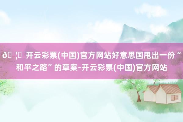 🦄开云彩票(中国)官方网站好意思国甩出一份“和平之路”的草案-开云彩票(中国)官方网站