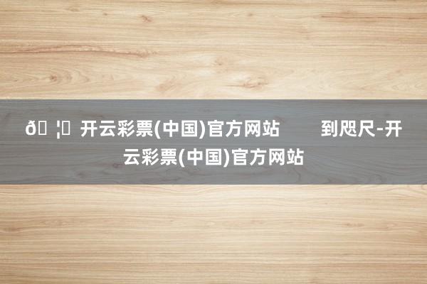 🦄开云彩票(中国)官方网站        到咫尺-开云彩票(中国)官方网站