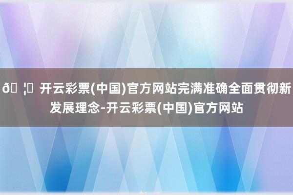 🦄开云彩票(中国)官方网站完满准确全面贯彻新发展理念-开云彩票(中国)官方网站