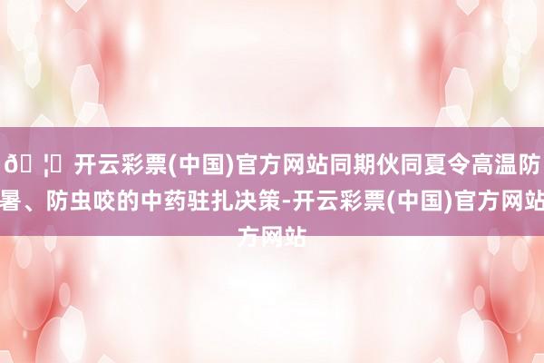 🦄开云彩票(中国)官方网站同期伙同夏令高温防暑、防虫咬的中药驻扎决策-开云彩票(中国)官方网站