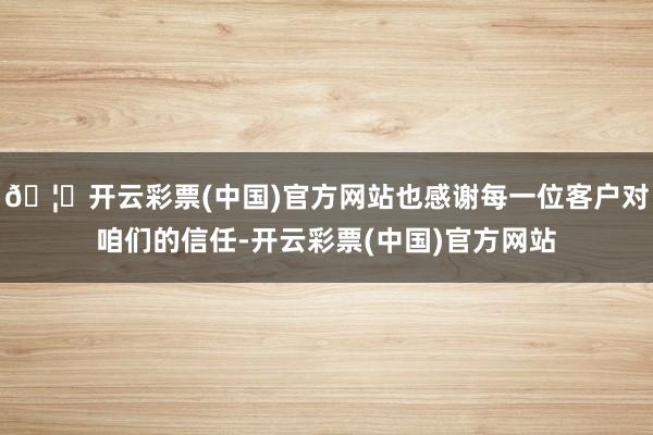 🦄开云彩票(中国)官方网站也感谢每一位客户对咱们的信任-开云彩票(中国)官方网站