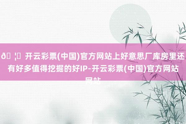 🦄开云彩票(中国)官方网站上好意思厂库房里还有好多值得挖掘的好IP-开云彩票(中国)官方网站
