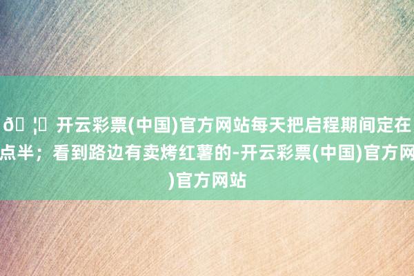 🦄开云彩票(中国)官方网站每天把启程期间定在八点半；看到路边有卖烤红薯的-开云彩票(中国)官方网站