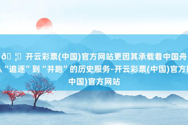 🦄开云彩票(中国)官方网站更因其承载着中国舟师从“追逐”到“并跑”的历史服务-开云彩票(中国)官方网站