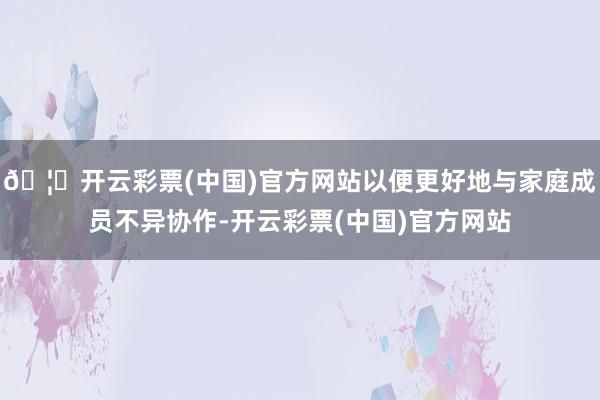 🦄开云彩票(中国)官方网站以便更好地与家庭成员不异协作-开云彩票(中国)官方网站