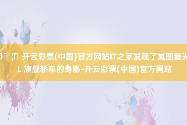 🦄开云彩票(中国)官方网站IT之家发现了岚图追光 L 旗舰轿车的身影-开云彩票(中国)官方网站