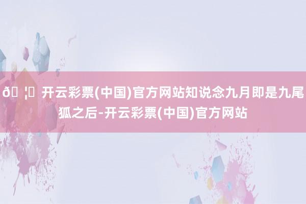 🦄开云彩票(中国)官方网站知说念九月即是九尾狐之后-开云彩票(中国)官方网站