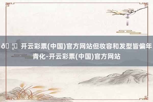 🦄开云彩票(中国)官方网站但妆容和发型皆偏年青化-开云彩票(中国)官方网站