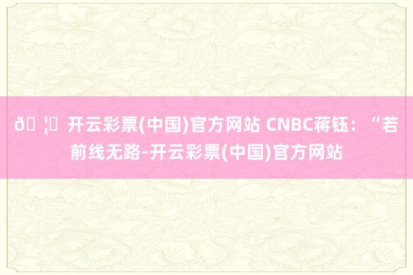 🦄开云彩票(中国)官方网站 　　CNBC蒋钰：“若前线无路-开云彩票(中国)官方网站
