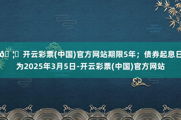🦄开云彩票(中国)官方网站期限5年；债券起息日为2025年3月5日-开云彩票(中国)官方网站