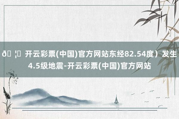 🦄开云彩票(中国)官方网站东经82.54度）发生4.5级地震-开云彩票(中国)官方网站