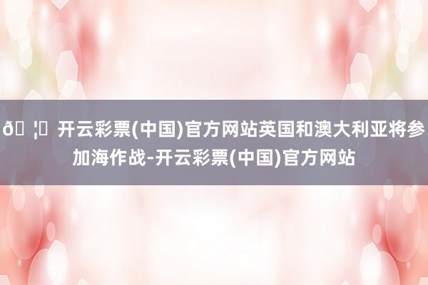 🦄开云彩票(中国)官方网站英国和澳大利亚将参加海作战-开云彩票(中国)官方网站