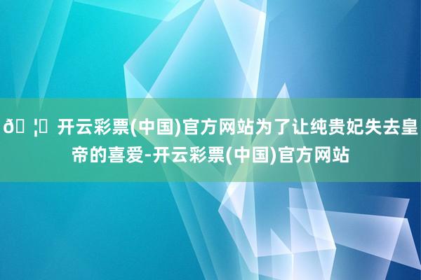 🦄开云彩票(中国)官方网站为了让纯贵妃失去皇帝的喜爱-开云彩票(中国)官方网站