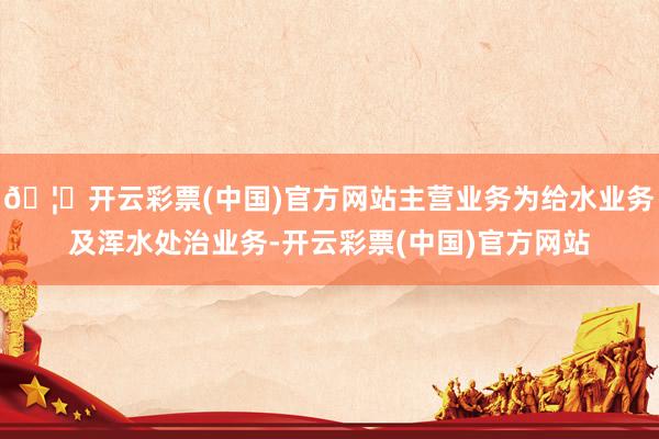 🦄开云彩票(中国)官方网站主营业务为给水业务及浑水处治业务-开云彩票(中国)官方网站