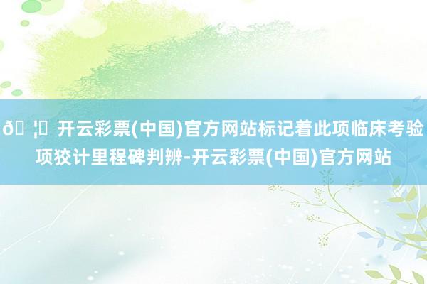 🦄开云彩票(中国)官方网站标记着此项临床考验项狡计里程碑判辨-开云彩票(中国)官方网站