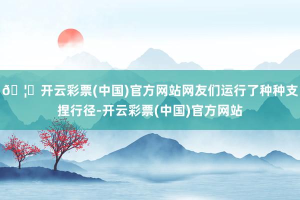 🦄开云彩票(中国)官方网站网友们运行了种种支捏行径-开云彩票(中国)官方网站