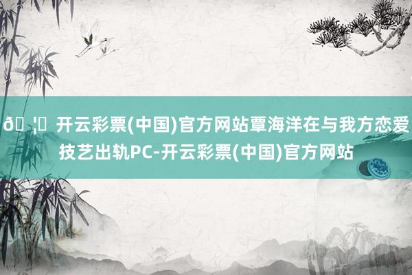 🦄开云彩票(中国)官方网站覃海洋在与我方恋爱技艺出轨PC-开云彩票(中国)官方网站