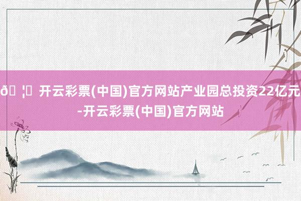 🦄开云彩票(中国)官方网站产业园总投资22亿元-开云彩票(中国)官方网站