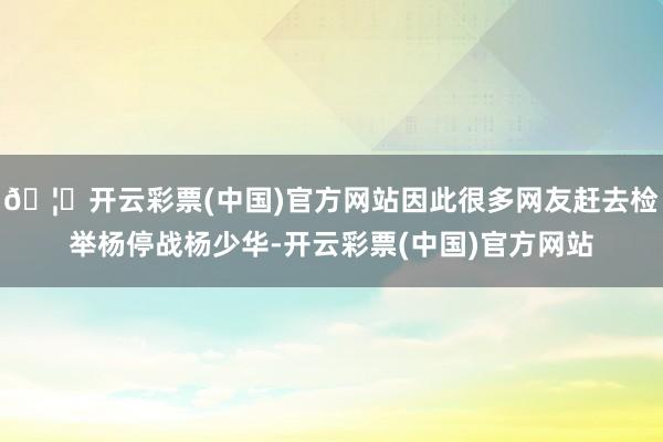 🦄开云彩票(中国)官方网站因此很多网友赶去检举杨停战杨少华-开云彩票(中国)官方网站