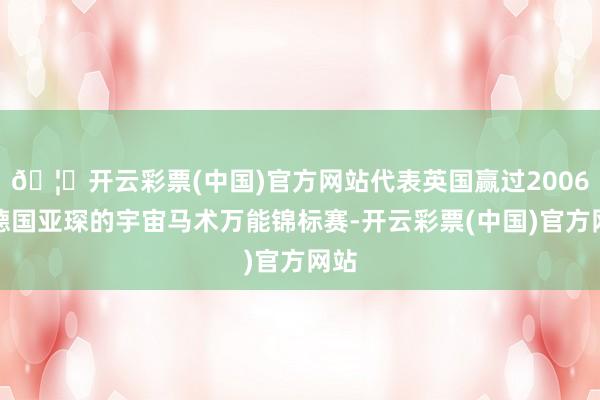 🦄开云彩票(中国)官方网站代表英国赢过2006年德国亚琛的宇宙马术万能锦标赛-开云彩票(中国)官方网站