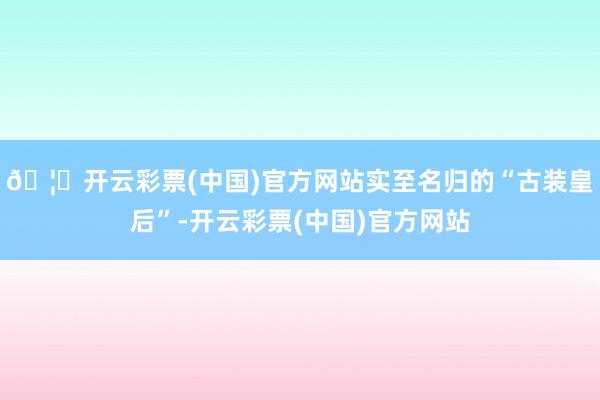 🦄开云彩票(中国)官方网站实至名归的“古装皇后”-开云彩票(中国)官方网站