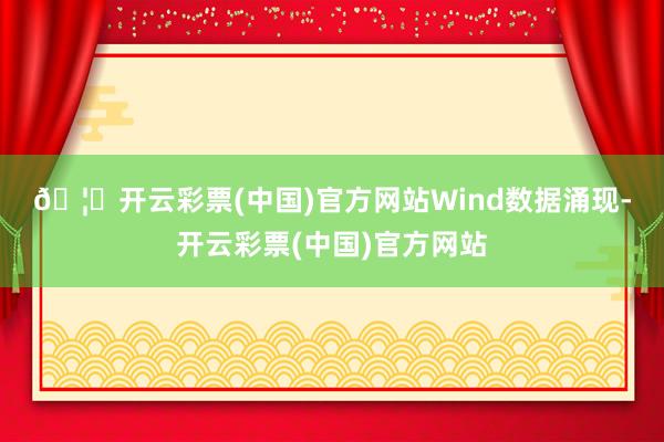 🦄开云彩票(中国)官方网站　　Wind数据涌现-开云彩票(中国)官方网站