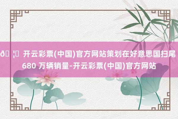 🦄开云彩票(中国)官方网站策划在好意思国扫尾 680 万辆销量-开云彩票(中国)官方网站