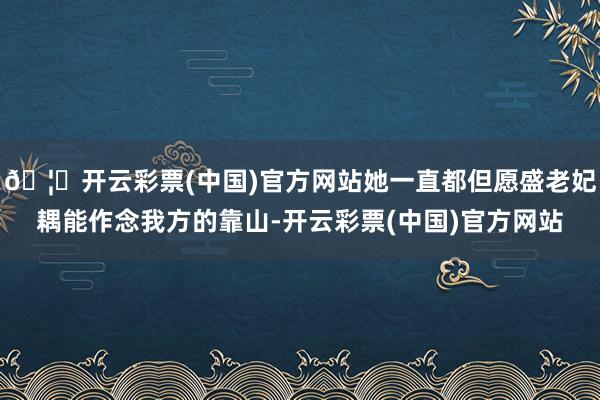 🦄开云彩票(中国)官方网站她一直都但愿盛老妃耦能作念我方的靠山-开云彩票(中国)官方网站