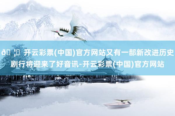 🦄开云彩票(中国)官方网站又有一部新改进历史剧行将迎来了好音讯-开云彩票(中国)官方网站