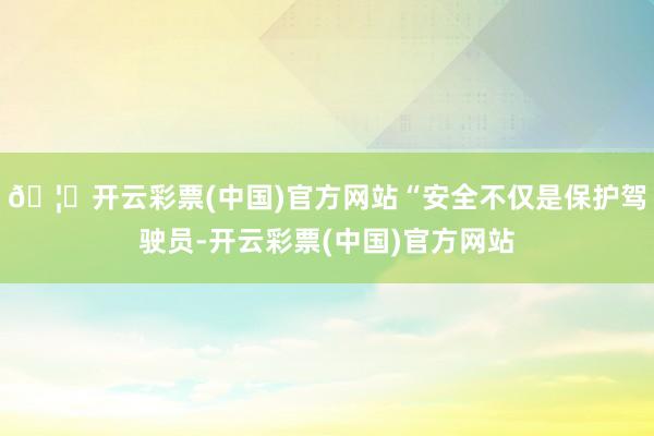 🦄开云彩票(中国)官方网站“安全不仅是保护驾驶员-开云彩票(中国)官方网站