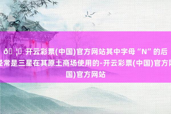 🦄开云彩票(中国)官方网站其中字母“N”的后缀经常是三星在其原土商场使用的-开云彩票(中国)官方网站