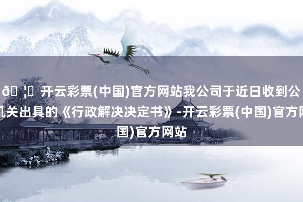 🦄开云彩票(中国)官方网站我公司于近日收到公安机关出具的《行政解决决定书》-开云彩票(中国)官方网站