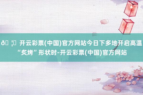 🦄开云彩票(中国)官方网站今日下多地开启高温“炙烤”形状时-开云彩票(中国)官方网站