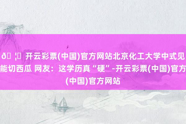 🦄开云彩票(中国)官方网站北京化工大学中式见告书能切西瓜 网友：这学历真“硬”-开云彩票(中国)官方网站