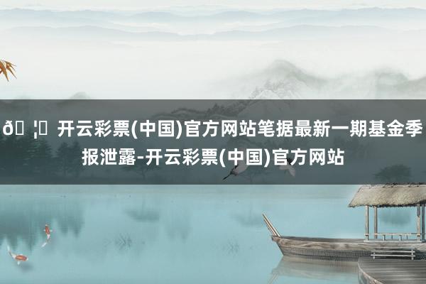 🦄开云彩票(中国)官方网站笔据最新一期基金季报泄露-开云彩票(中国)官方网站
