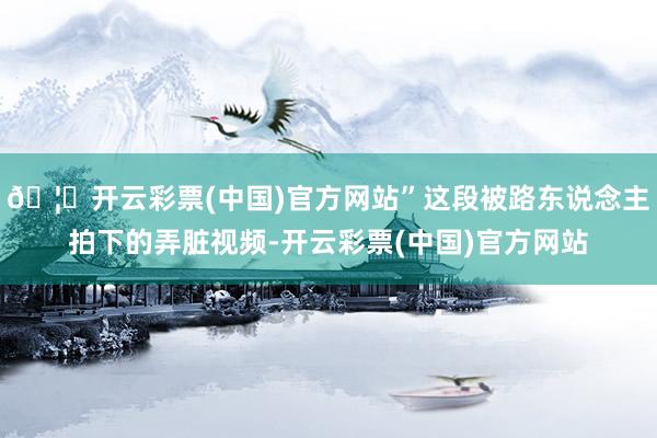 🦄开云彩票(中国)官方网站”这段被路东说念主拍下的弄脏视频-开云彩票(中国)官方网站